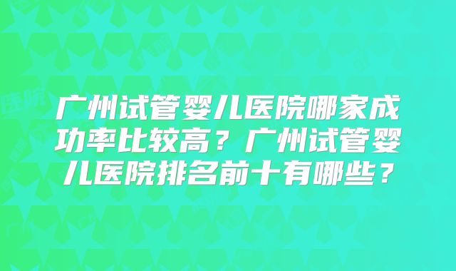 广州试管婴儿医院哪家成功率比较高？广州试管婴儿医院排名前十有哪些？