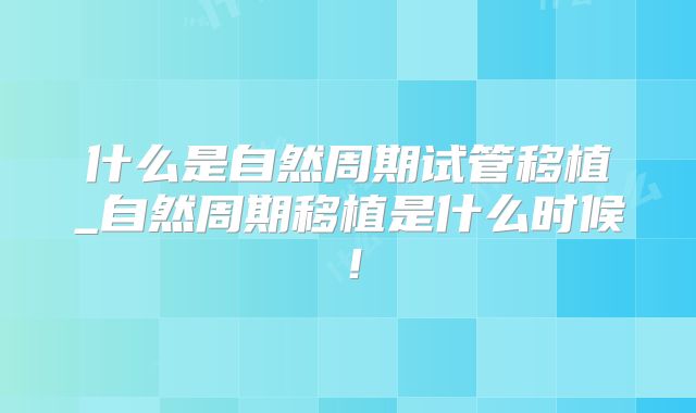什么是自然周期试管移植_自然周期移植是什么时候!