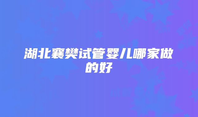 湖北襄樊试管婴儿哪家做的好