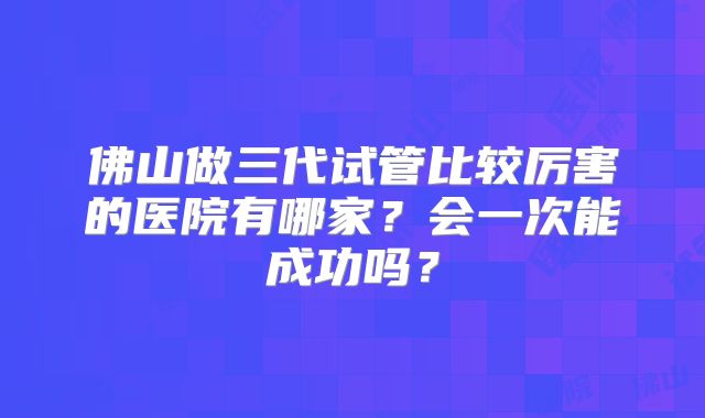 佛山做三代试管比较厉害的医院有哪家?会一次能成功吗?