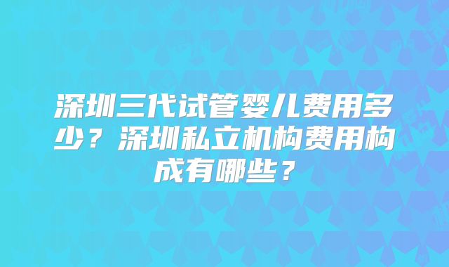 深圳三代试管婴儿费用多少?深圳私立机构费用构成有哪些?