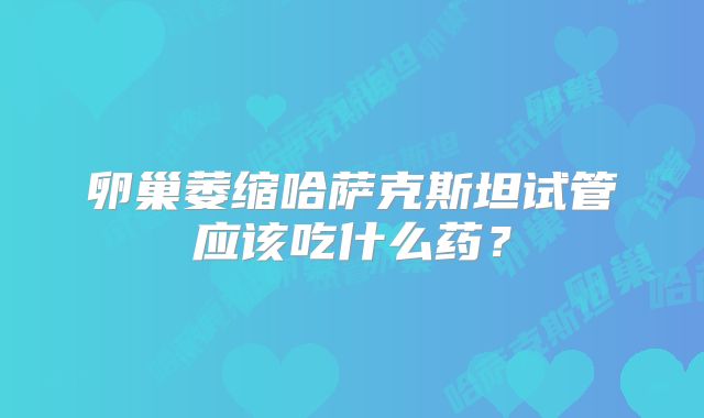 卵巢萎缩哈萨克斯坦试管应该吃什么药？