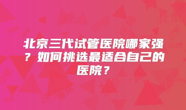 北京三代试管医院哪家强?如何挑选最适合自己的医院?