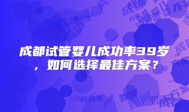成都试管婴儿成功率39岁，如何选择最佳方案？