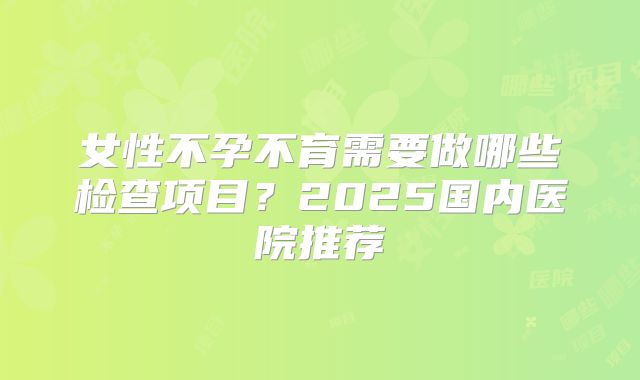 女性不孕不育需要做哪些检查项目？2025国内医院推荐