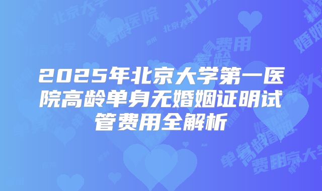 2025年北京大学第一医院高龄单身无婚姻证明试管费用全解析