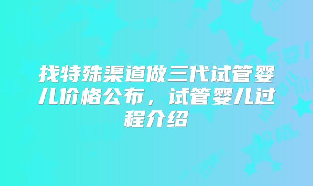 找特殊渠道做三代试管婴儿价格公布,试管婴儿过程介绍