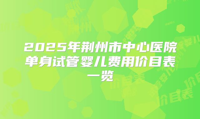 2025年荆州市中心医院单身试管婴儿费用价目表一览