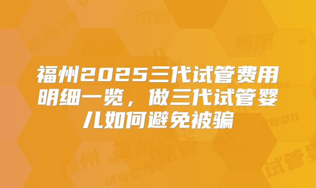 福州2025三代试管费用明细一览，做三代试管婴儿如何避免被骗