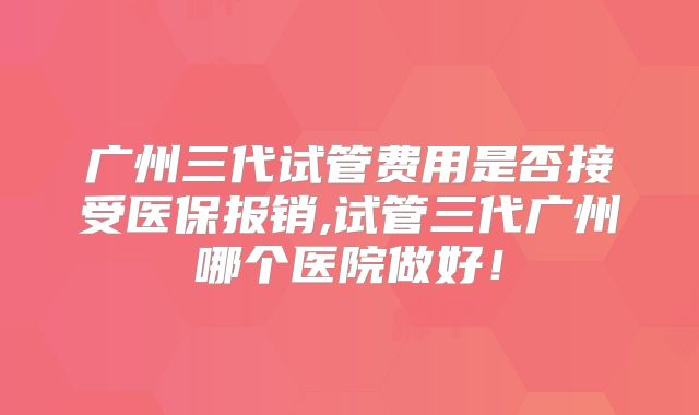 广州三代试管费用是否接受医保报销,试管三代广州哪个医院做好!