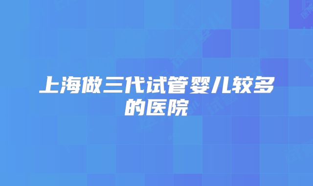 上海做三代试管婴儿较多的医院