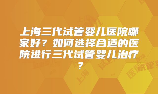 上海三代试管婴儿医院哪家好?如何选择合适的医院进行三代试管婴儿治疗?