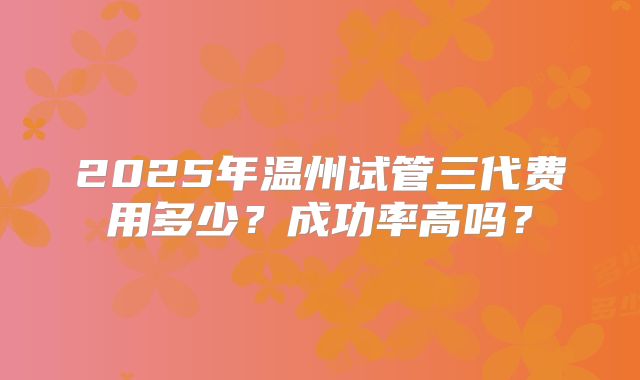 2025年温州试管三代费用多少？成功率高吗？