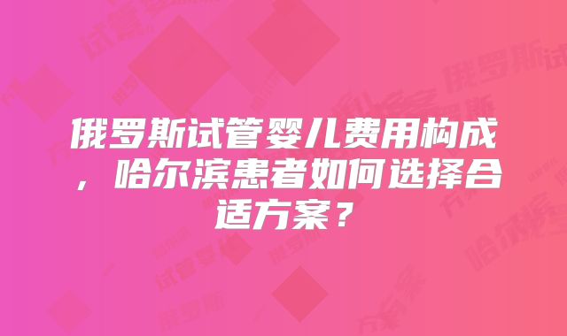 俄罗斯试管婴儿费用构成,哈尔滨患者如何选择合适方案?