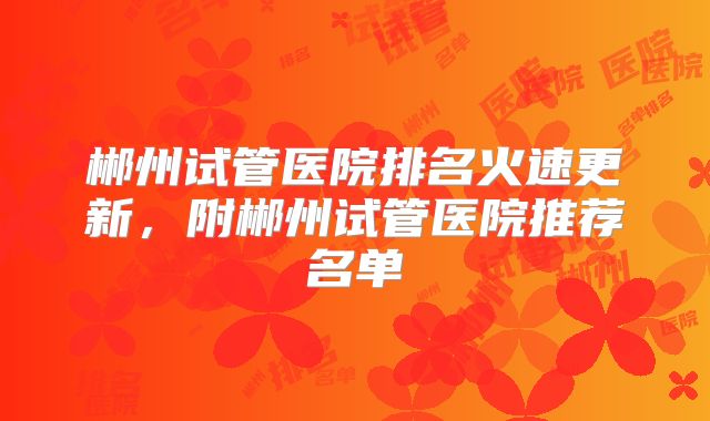 郴州试管医院排名火速更新,附郴州试管医院推荐名单