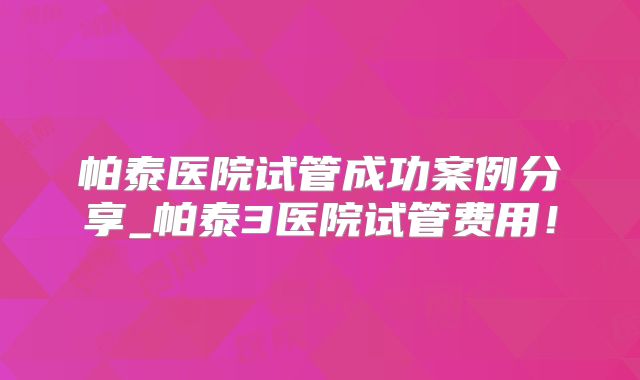 帕泰医院试管成功案例分享_帕泰3医院试管费用！