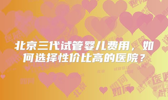 北京三代试管婴儿费用,如何选择性价比高的医院?