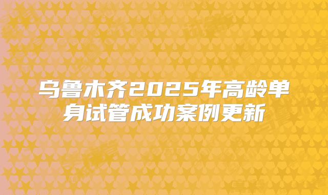 乌鲁木齐2025年高龄单身试管成功案例更新