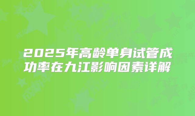 2025年高龄单身试管成功率在九江影响因素详解