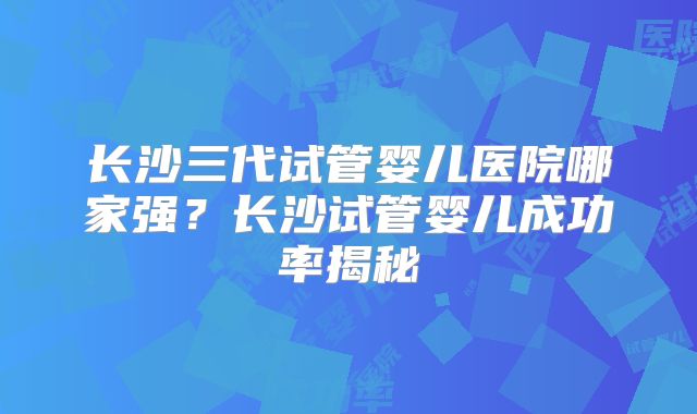 长沙三代试管婴儿医院哪家强？长沙试管婴儿成功率揭秘