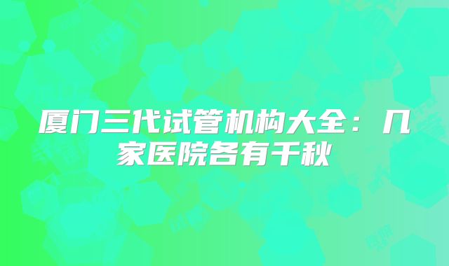 厦门三代试管机构大全：几家医院各有千秋