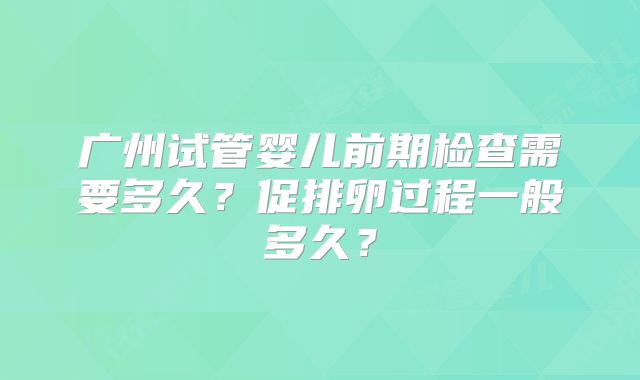 广州试管婴儿前期检查需要多久?促排卵过程一般多久?