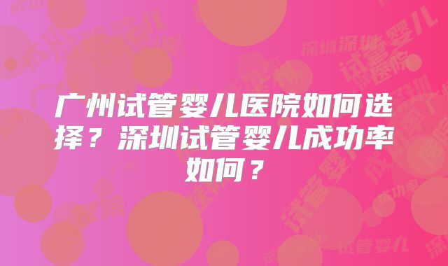 广州试管婴儿医院如何选择？深圳试管婴儿成功率如何？