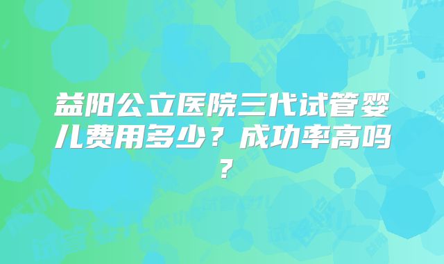 益阳公立医院三代试管婴儿费用多少?成功率高吗?