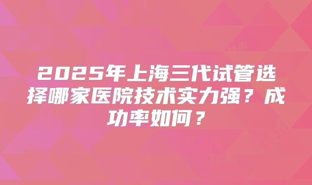 2025年上海三代试管选择哪家医院技术实力强？成功率如何？