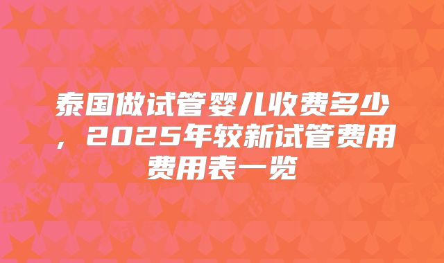 泰国做试管婴儿收费多少,2025年较新试管费用费用表一览