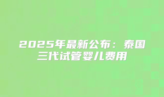 2025年最新公布:泰国三代试管婴儿费用