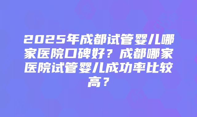 2025年成都试管婴儿哪家医院口碑好?成都哪家医院试管婴儿成功率比较高?
