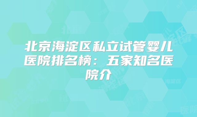 北京海淀区私立试管婴儿医院排名榜:五家知名医院介