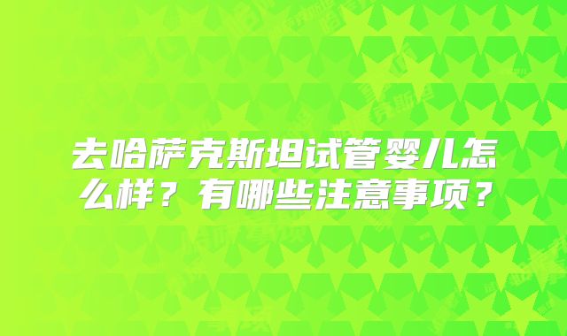 去哈萨克斯坦试管婴儿怎么样？有哪些注意事项？