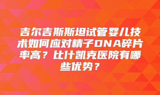 吉尔吉斯斯坦试管婴儿技术如何应对精子DNA碎片率高？比什凯克医院有哪些优势？