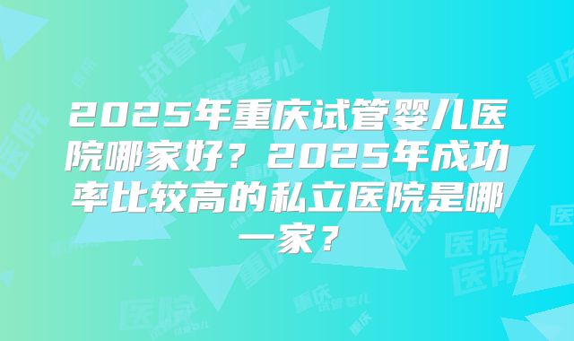2025年重庆试管婴儿医院哪家好?2025年成功率比较高的私立医院是哪一家?