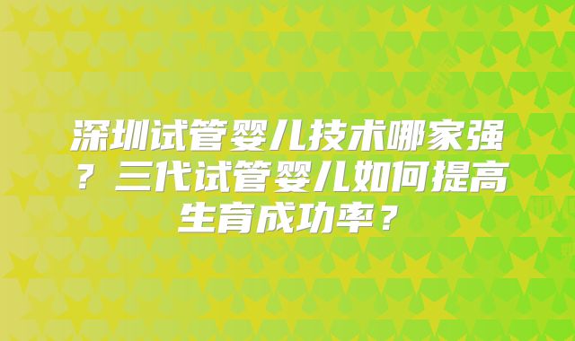 深圳试管婴儿技术哪家强?三代试管婴儿如何提高生育成功率?