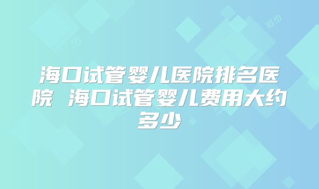 海口试管婴儿医院排名医院 海口试管婴儿费用大约多少