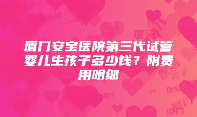 厦门安宝医院第三代试管婴儿生孩子多少钱？附费用明细