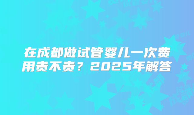 在成都做试管婴儿一次费用贵不贵?2025年解答