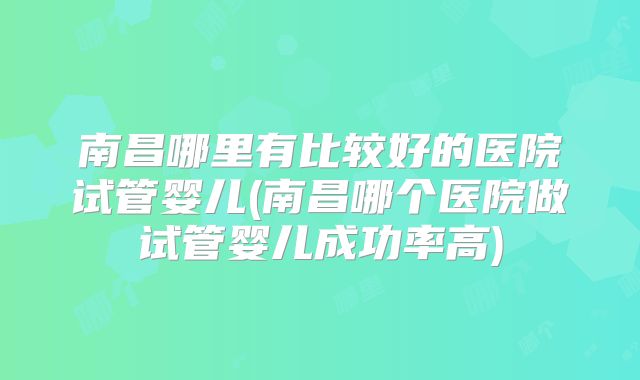 南昌哪里有比较好的医院试管婴儿(南昌哪个医院做试管婴儿成功率高)
