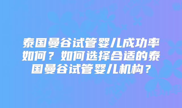 泰国曼谷试管婴儿成功率如何？如何选择合适的泰国曼谷试管婴儿机构？