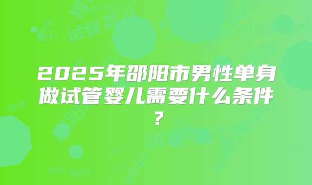 2025年邵阳市男性单身做试管婴儿需要什么条件？