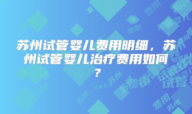苏州试管婴儿费用明细，苏州试管婴儿治疗费用如何？