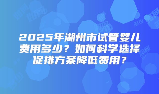 2025年湖州市试管婴儿费用多少?如何科学选择促排方案降低费用?