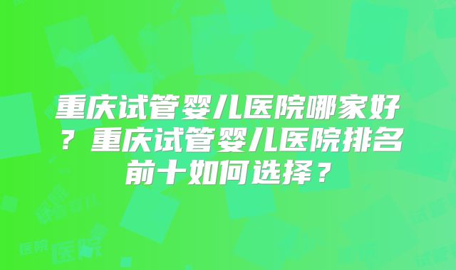 重庆试管婴儿医院哪家好?重庆试管婴儿医院排名前十如何选择?
