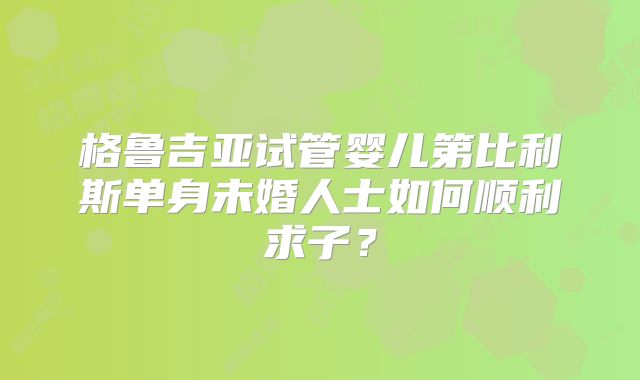 格鲁吉亚试管婴儿第比利斯单身未婚人士如何顺利求子？