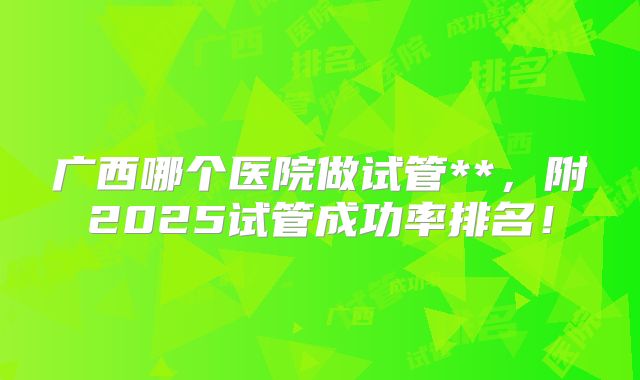 广西哪个医院做试管**,附2025试管成功率排名!