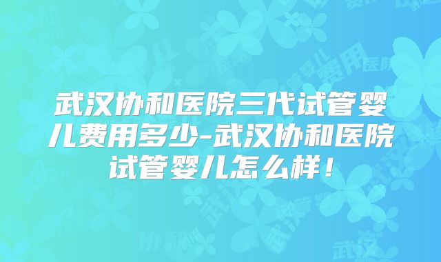 武汉协和医院三代试管婴儿费用多少-武汉协和医院试管婴儿怎么样！