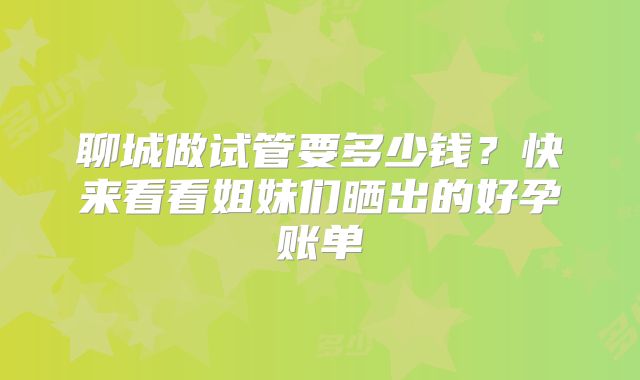 聊城做试管要多少钱?快来看看姐妹们晒出的好孕账单
